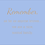 Remember, as far as anyone knows... we are a nice, normal family.